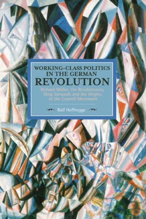Cover Art for 9781608465507, Working-Class Politics in the German Revolution: Richard Muller, the Revolutionary Shop Stewards and the Origins of the Council Movement by Ralf Hoffrogge