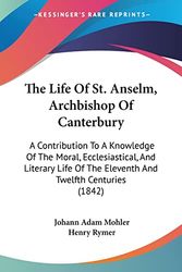 Cover Art for 9781104396381, The Life of St. Anselm, Archbishop of Canterbury: A Contribution to a Knowledge of the Moral, Ecclesiastical, and Literary Life of the Eleventh and Tw by Johann Adam Mohler