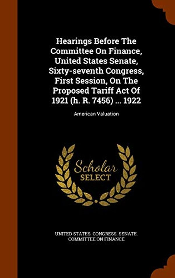 Cover Art for 9781343884359, Hearings Before the Committee on Finance, United States Senate, Sixty-Seventh Congress, First Session, on the Proposed Tariff Act of 1921 (H. R. 7456) ... 1922American Valuation by United States Congress Senate Committ