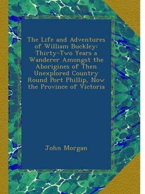 Cover Art for B00B29W4OI, The Life and Adventures of William Buckley: Thirty-Two Years a Wanderer Amongst the Aborigines of Then Unexplored Country Round Port Phillip, Now the Province of Victoria by John Morgan