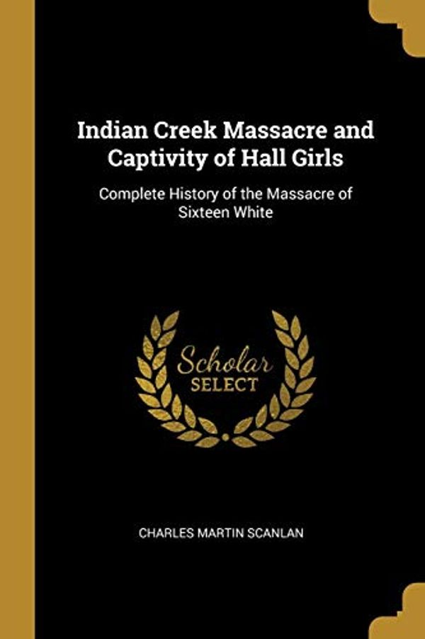 Cover Art for 9780469992238, Indian Creek Massacre and Captivity of Hall Girls: Complete History of the Massacre of Sixteen White by Charles Martin Scanlan