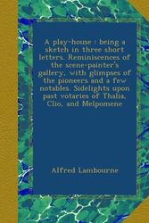 Cover Art for B009SYP8II, A play-house : being a sketch in three short letters. Reminiscences of the scene-painter's gallery, with glimpses of the pioneers and a few notables. ... past votaries of Thalia, Clio, and Melpomene by Lambourne, Alfred