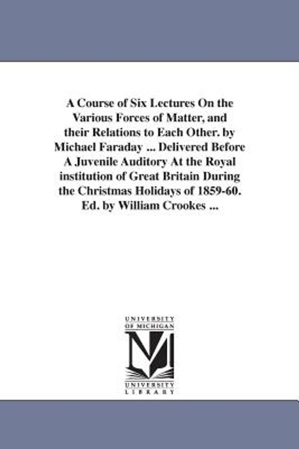 Cover Art for 9781425516512, A Course of Six Lectures On the Various Forces of Matter, and their Relations to Each Other. by Michael Faraday ... Delivered Before A Juvenile ... Cro (The Michigan Historical Reprint Series) by Michael Faraday