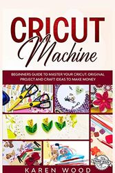 Cover Art for 9781802173529, Cricut Machine: Beginners Guide to Master Your Cricut. Original Projects and Craft Ideas to Make Money by Karen Wood