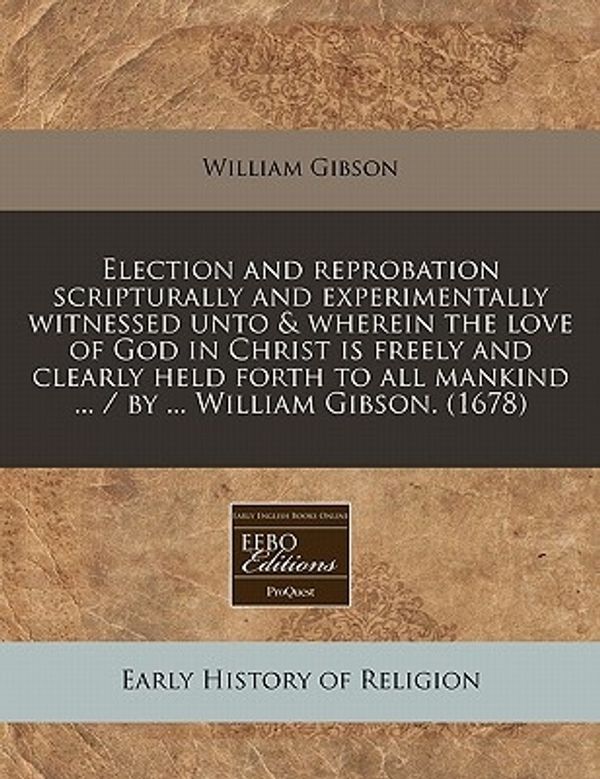 Cover Art for 9781171260639, Election and Reprobation Scripturally and Experimentally Witnessed Unto & Wherein the Love of God in Christ Is Freely and Clearly Held Forth to All Mankind ... / By ... William Gibson. (1678) by William Gibson