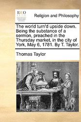 Cover Art for 9781170494547, The World Turn’d Upside Down. Being the Substance of a Sermon, Preached in the Thursday Market, in the City of York, May 6, 1781. by T. Taylor. by Thomas Taylor