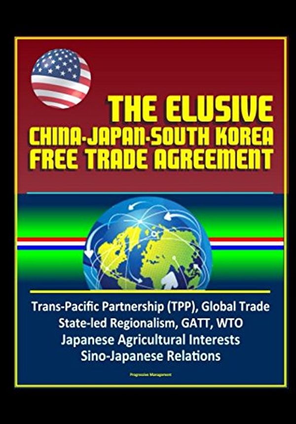 Cover Art for 9781520157696, The Elusive China-Japan-South Korea Free Trade Agreement - Trans-Pacific Partnership (TPP), Global Trade, State-led Regionalism, GATT, WTO, Japanese Agricultural Interests, Sino-Japanese Relations by U.S. Government