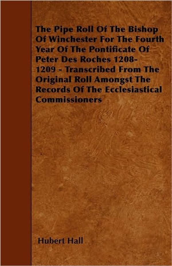 Cover Art for 9781444619942, The Pipe Roll Of The Bishopric Of Winchester For The Fourth Year Of The Pontificate Of Peter Des Roches 1208-1209 - Transcribed From The Original Roll ... Records Of The Ecclesiastical Commissioners by Hubert Hall