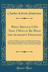 Cover Art for 9780483594494, What Should I Do That I Would Be What the Almighty Designed: A Series of Three Lectures: Candidates for Initiation; Man's Duty; Why Should I Preserve ... a Class in Advanced Thought (Classic Reprint) by Charles Edwin Patterson