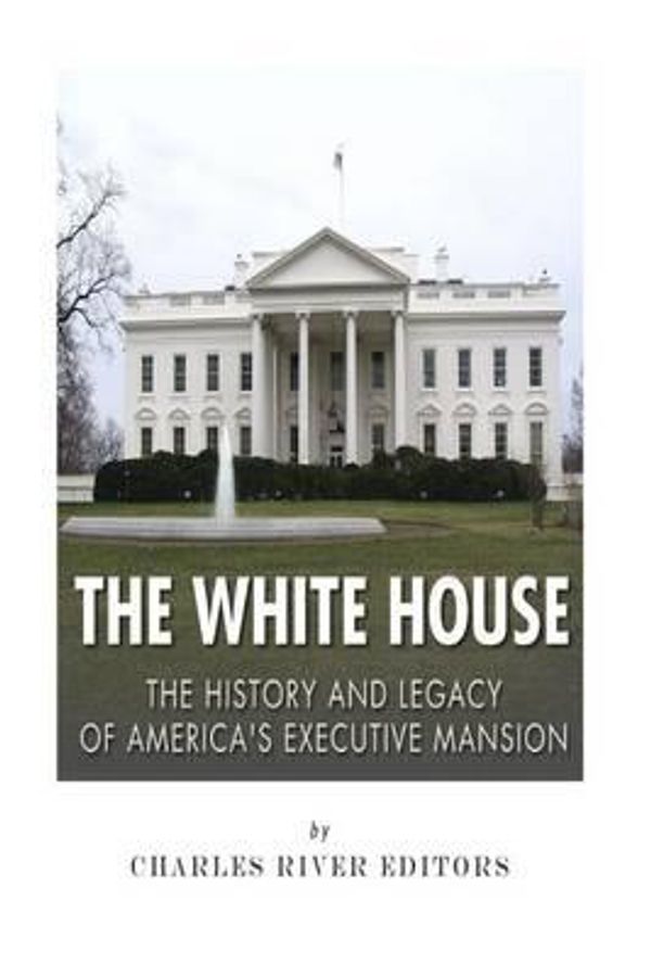 Cover Art for 9781508618935, The White House: The History and Legacy of America's Executive Mansion by Charles River Editors