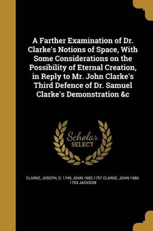 Cover Art for 9781360137353, A Farther Examination of Dr. Clarke's Notions of Space, with Some Considerations on the Possibility of Eternal Creation, in Reply to Mr. John Clarke's ... of Dr. Samuel Clarke's Demonstration &C by John 1682-1757 Clarke, John 1686-1763 Jackson
