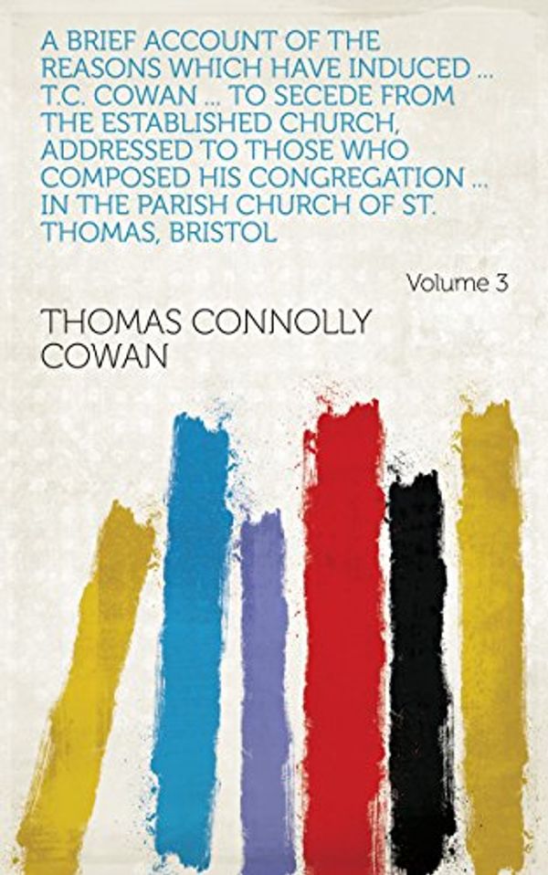 Cover Art for B07C39SSSM, A brief account of the reasons which have induced ... T.C. Cowan ... to secede from the established Church, addressed to those who composed his congregation ... church of st. Thomas, Bristol Volume 3 by Thomas Connolly Cowan