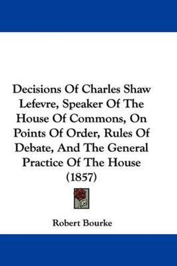 Cover Art for 9781104115678, Decisions Of Charles Shaw Lefevre, Speaker Of The House Of Commons, On Points Of Order, Rules Of Debate, And The General Practice Of The House (1857) by Robert Bourke