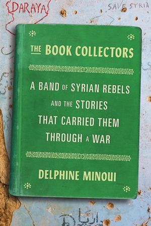 Cover Art for 9780374115166, The Book Collectors: A Band of Syrian Rebels and the Stories That Carried Them Through a War by Delphine Minoui