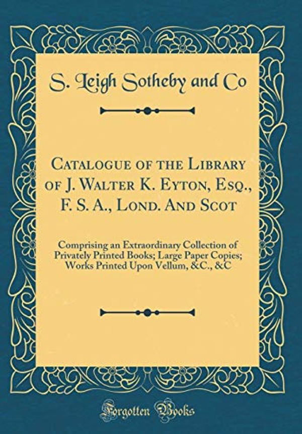 Cover Art for 9780428535964, Catalogue of the Library of J. Walter K. Eyton, Esq., F. S. A., Lond. and Scot: Comprising an Extraordinary Collection of Privately Printed Books; ... Upon Vellum, &C., &C (Classic Reprint) by S. Leigh Sotheby and Co