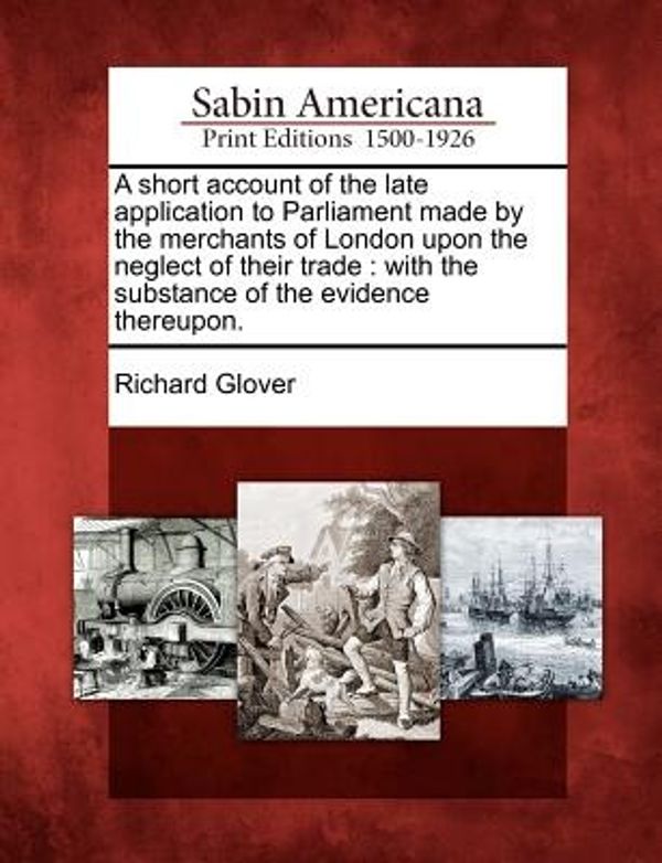 Cover Art for 9781275658639, A short account of the late application to Parliament made by the merchants of London upon the neglect of their trade: with the substance of the evidence thereupon. by Richard Glover