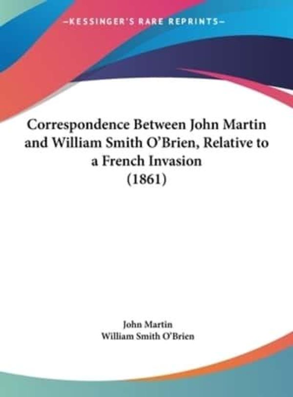 Cover Art for 9781161776386, Correspondence Between John Martin and William Smith O'Brien, Relative to a French Invasion (1861) by John Martin (author), William Smith O'Brien (author)