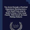 Cover Art for 9781376931402, Ten Acres Enough; a Practical Experience Showing how a Very Small Farm may be Made to Keep a Very Large Family. With Introd. by Isaac Phillips Roberts by 1804-1874, Morris Edmund