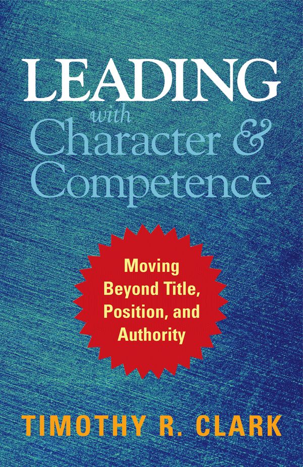 Cover Art for 9781626567733, Leading with Character and Competence: Moving Beyond Title, Position, and Authority by Timothy R. Clark