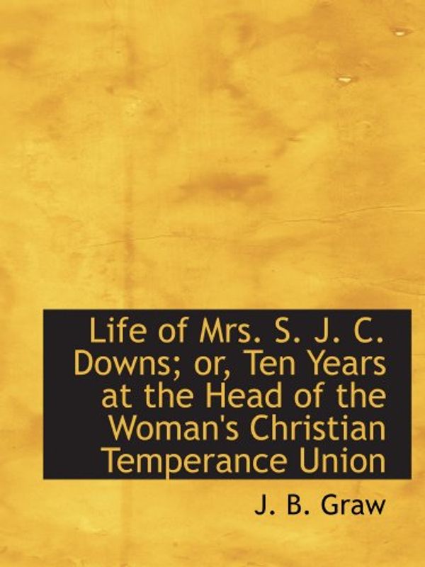 Cover Art for 9781115297394, Life of Mrs. S. J. C. Downs; or, Ten Years at the Head of the Woman's Christian Temperance Union by J. B. Graw