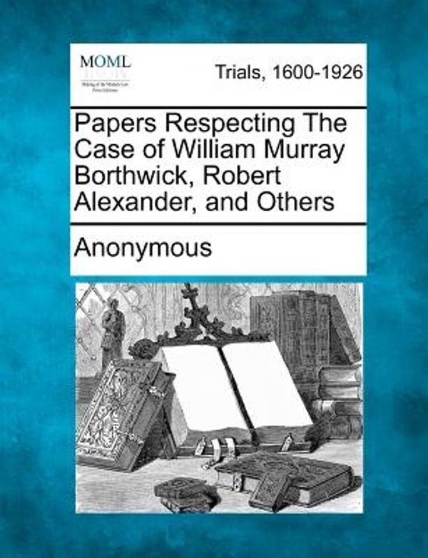 Cover Art for 9781275113138, Papers Respecting the Case of William Murray Borthwick, Robert Alexander, and Others by Anonymous