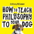 Cover Art for 9781786076755, How to Teach Philosophy to Your Dog: A Quirky Introduction to the Big Questions in Philosophy by Anthony McGowan