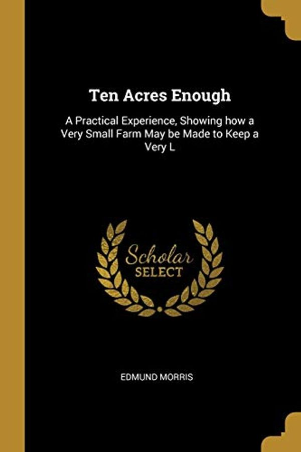 Cover Art for 9780469634695, Ten Acres Enough: A Practical Experience, Showing how a Very Small Farm May be Made to Keep a Very L by Edmund Morris