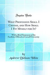 Cover Art for 9780260517166, What Profession Shall I Choose, and How Shall I Fit Myself for It?: With a Brief Statement of the Facilities Offered at Cornell University (Classic Reprint) by Andrew Dickson White