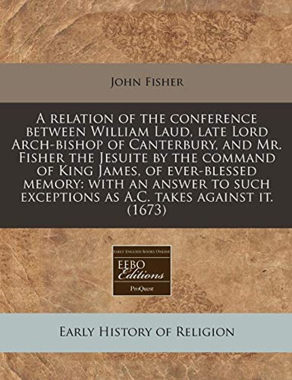 Cover Art for 9781240824823, A Relation of the Conference Between William Laud, Late Lord Arch-Bishop of Canterbury, and Mr. Fisher the Jesuite by the Command of King James, of Ever-Blessed Memory by John Fisher