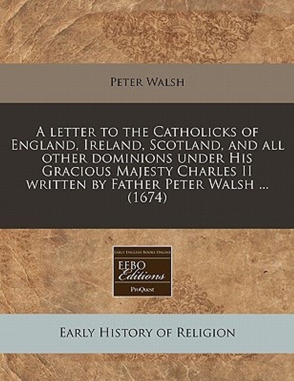 Cover Art for 9781240792061, A Letter to the Catholicks of England, Ireland, Scotland, and All Other Dominions Under His Gracious Majesty Charles II Written by Father Peter Walsh ... (1674) by Peter Walsh