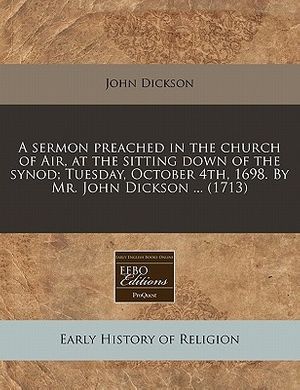 Cover Art for 9781240161317, A Sermon Preached in the Church of Air, at the Sitting Down of the Synod; Tuesday, October 4th, 1698. by Mr. John Dickson ... (1713) by John Dickson