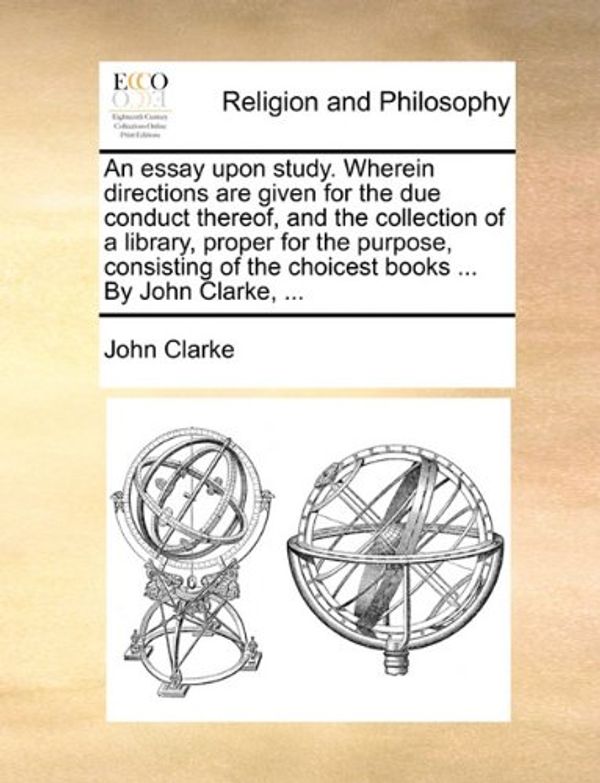 Cover Art for 9781140673651, An Essay Upon Study. Wherein Directions Are Given for the Due Conduct Thereof, and the Collection of a Library, Proper for the Purpose, Consisting of the Choicest Books ... by John Clarke, ... by John Clarke