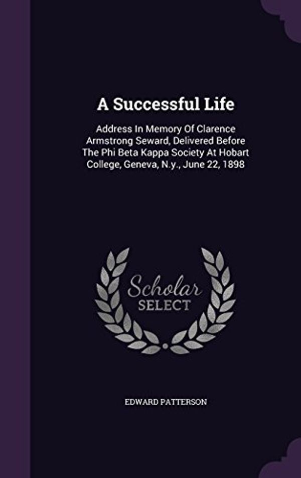 Cover Art for 9781347955383, A Successful Life: Address In Memory Of Clarence Armstrong Seward, Delivered Before The Phi Beta Kappa Society At Hobart College, Geneva, N.y., June 22, 1898 by Edward Patterson