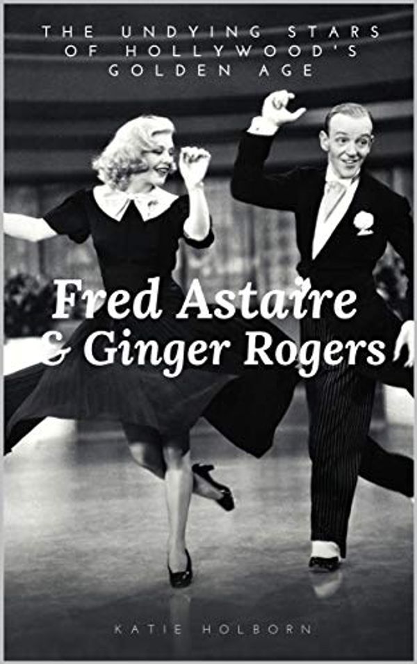 Cover Art for B0813TJKDF, FRED ASTAIRE & GINGER ROGERS: THE UNDYING STARS OF HOLLYWOOD'S GOLDEN AGE: A Fred Astaire & Ginger Rogers Biography by Holborn, Katy