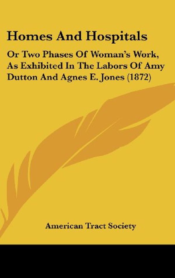 Cover Art for 9781120830708, Homes and Hospitals: Or Two Phases of Woman’s Work, as Exhibited in the Labors of Amy Dutton and Agnes E. Jones (1872) by American Tract Society