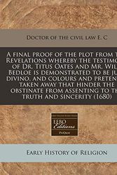 Cover Art for 9781240851355, A Final Proof of the Plot from the Revelations Whereby the Testimony of Dr. Titus Oates and Mr. Will. Bedloe Is Demonstrated to Be Jure Divino, and Colours and Pretences Taken Away That Hinder the Obstinate from Assenting to the Truth and Sincerity (1680) by E. C, Doctor of the civil Law