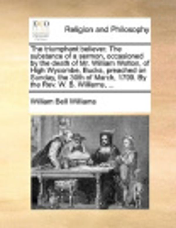 Cover Art for 9781170528181, The triumphant believer. The substance of a sermon, occasioned by the death of Mr. William Wotton, of High Wycombe, Bucks, preached on Sunday, the 30th of March, 1799. By the Rev. W. B. Williams, ... by William Bell Williams
