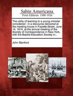 Cover Art for 9781275801806, The utility of learning to a young minister considered: in a discourse delivered at the meeting-house in Fayette-Street, June 14, 1814, at the annual ... with the Baptist Education Society in... by John Stanford