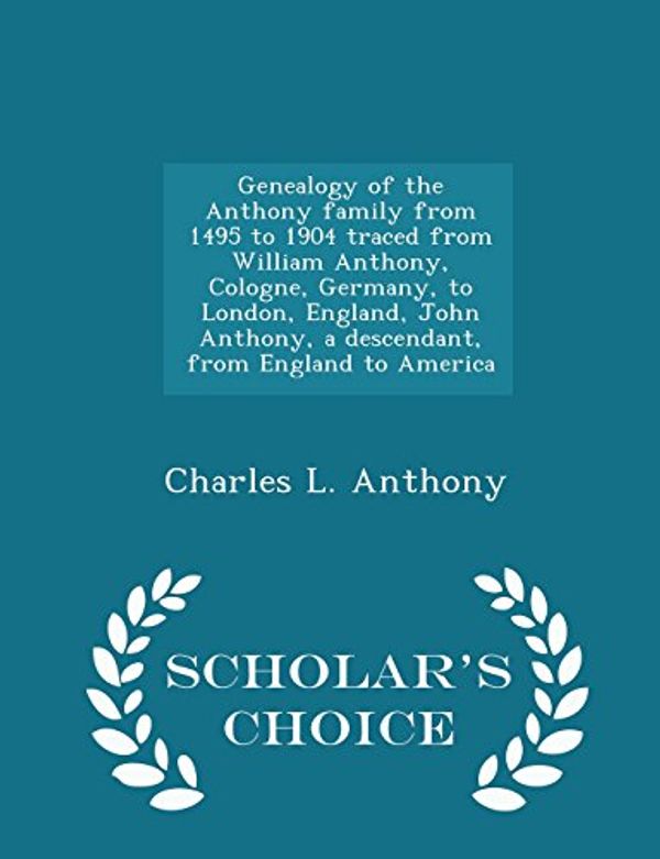 Cover Art for 9781293999004, Genealogy of the Anthony Family from 1495 to 1904 Traced from William Anthony, Cologne, Germany, to London, England, John Anthony, a Descendant, from England to America - Scholar's Choice Edition by Charles L. Anthony