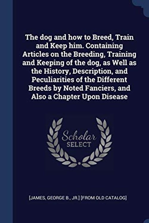 Cover Art for 9781340258047, The Dog and How to Breed, Train and Keep Him. Containing Articles on the Breeding, Training and Keeping of the Dog, as Well as the History, Description, and Peculiarities of the Different Breeds by Noted Fanciers, and Also a Chapter Upon Disease by George B. Jr. ]. [From Old Catal [James