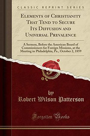Cover Art for 9780243145317, Elements of Christianity That Tend to Secure Its Diffusion and Universal Prevalence: A Sermon, Before the American Board of Commissioners for Foreign ... Pa., October 2, 1859 (Classic Reprint) by Robert Wilson Patterson