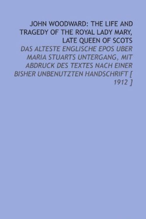 Cover Art for 9781112373848, John Woodward: the Life and Tragedy of the Royal Lady Mary, Late Queen of Scots: Das Alteste Englische Epos Uber Maria Stuarts Untergang, Mit Abdruck Des ... Bisher Unbenutzten Handschrift [ 1912 ] by John Woodward