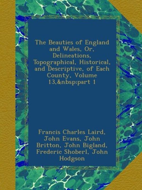 Cover Art for B00ASUQVG4, The Beauties of England and Wales, Or, Delineations, Topographical, Historical, and Descriptive, of Each County, Volume 13, part 1 by Francis Charles Laird, John Evans, John Britton, John Bigland, Frederic Shoberl, John Hodgson, Edward Wedlake Brayley, James Norris Brewer