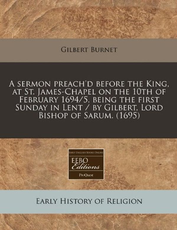Cover Art for 9781171268055, A Sermon Preach'd Before the King, at St. James-Chapel on the 10th of February 1694/5, Being the First Sunday in Lent / By Gilbert, Lord Bishop of Sarum. (1695) by Gilbert Burnet