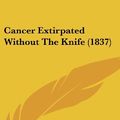 Cover Art for 9781120210821, Cancer Extirpated Without the Knife (1837) by Thomas Battye