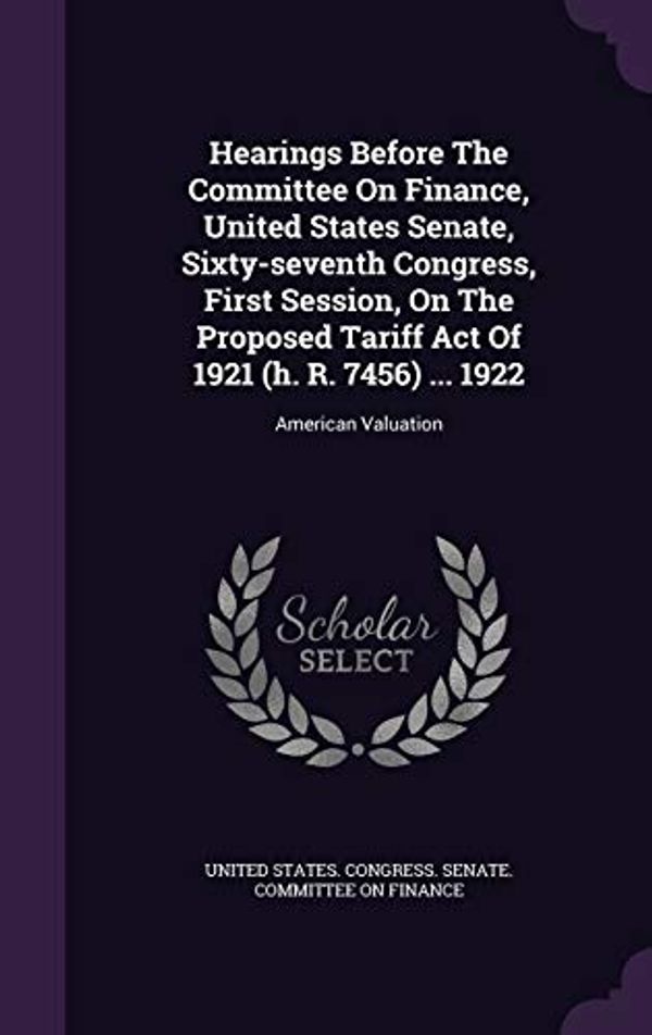 Cover Art for 9781343273733, Hearings Before the Committee on Finance, United States Senate, Sixty-Seventh Congress, First Session, on the Proposed Tariff Act of 1921 (H. R. 7456) ... 1922American Valuation by United States. Congress. Senate. Committ