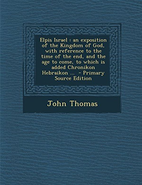 Cover Art for 9781294712442, Elpis Israel: An Exposition of the Kingdom of God, with Reference to the Time of the End, and the Age to Come, to Which Is Added Chr by John Thomas