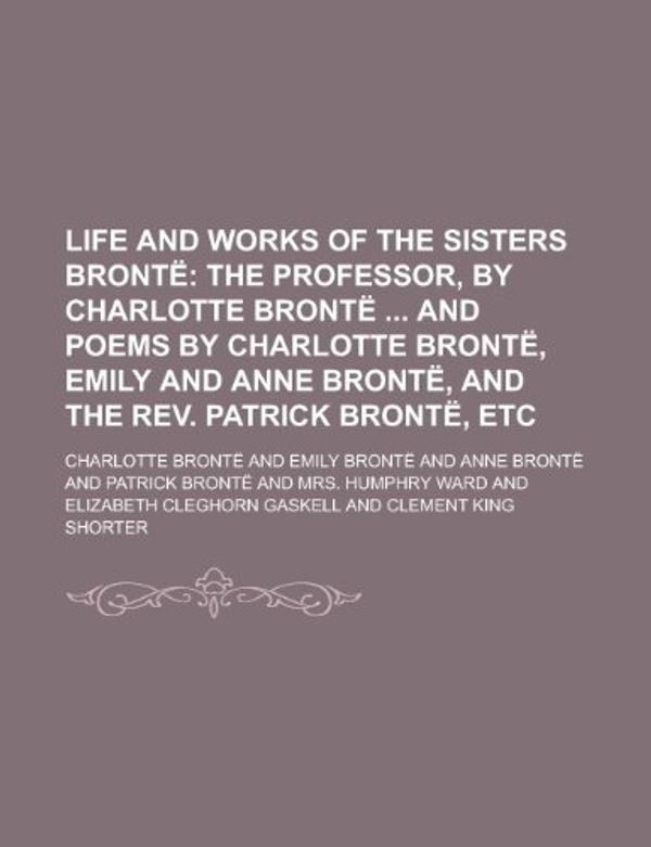 Cover Art for 9781235720291, Life and Works of the Sisters Bronte; The Professor, by Charlotte Bronte and Poems by Charlotte Bronte, Emily and Anne Bronte, and the REV. Patrick Bro by Charlotte Bronte