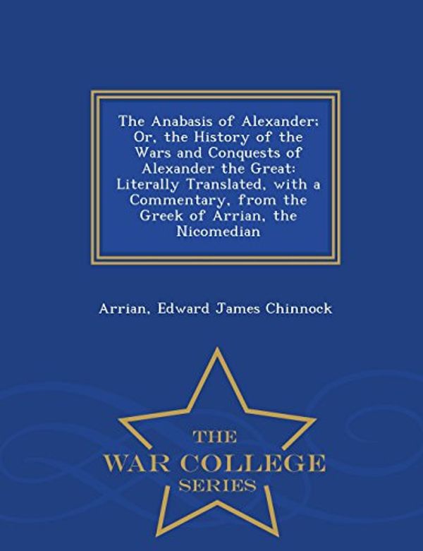 Cover Art for 9781297477034, The Anabasis of Alexander; Or, the History of the Wars and Conquests of Alexander the Great: Literally Translated, with a Commentary, from the Greek of Arrian, the Nicomedian - War College Series by Arrian