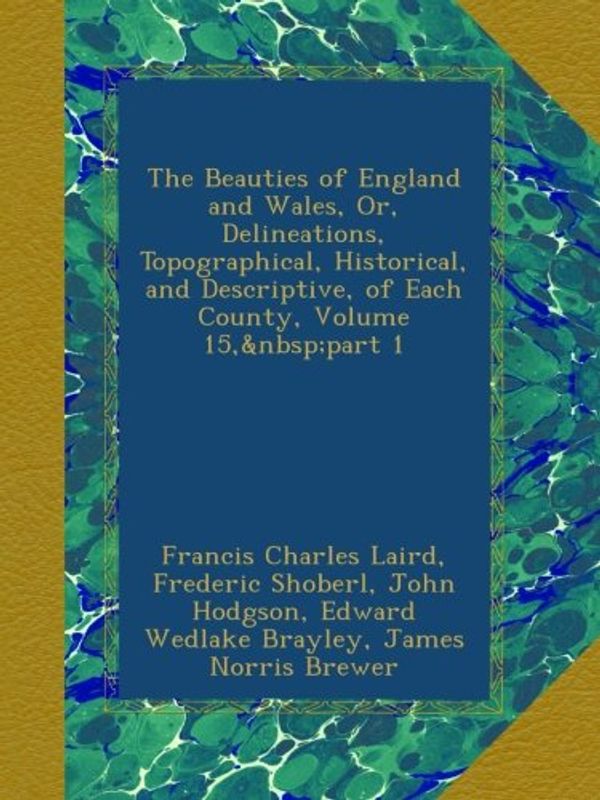 Cover Art for B00A3E3YO2, The Beauties of England and Wales, Or, Delineations, Topographical, Historical, and Descriptive, of Each County, Volume 15, part 1 by Francis Charles Laird, Thomas Hood, John Evans, Thomas Rees, John Harris, John Britton, John Bigland, Frederic Shoberl, John Hodgson, Edward Wedlake Brayley
